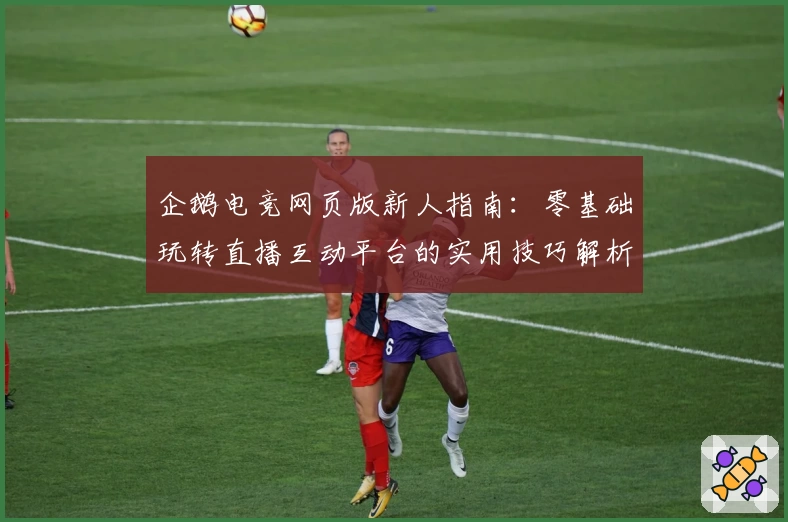 企鹅电竞网页版新人指南:零基础玩转直播互动平台的实用技巧解析