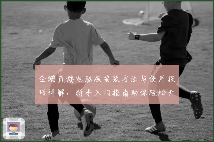 企鹅直播电脑版安装方法与使用技巧详解，新手入门指南助你轻松开启互动之旅