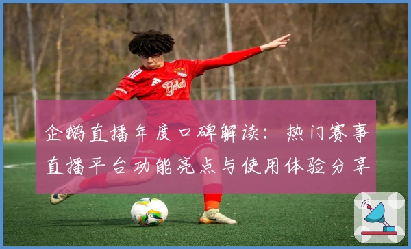 企鹅直播年度口碑解读：热门赛事直播平台功能亮点与使用体验分享