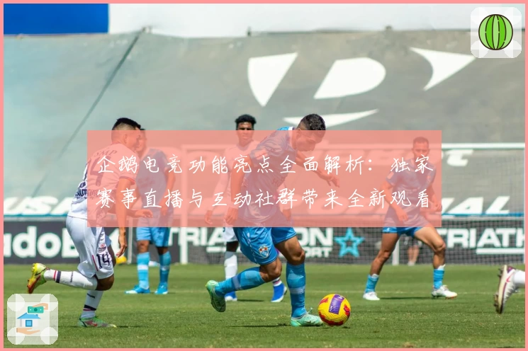 企鹅电竞功能亮点全面解析:独家赛事直播与互动社群带来全新观看体验