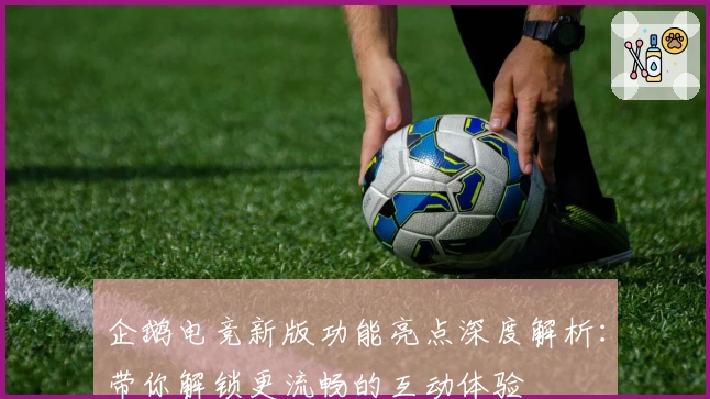 企鹅电竞新版功能亮点深度解析：带你解锁更流畅的互动体验