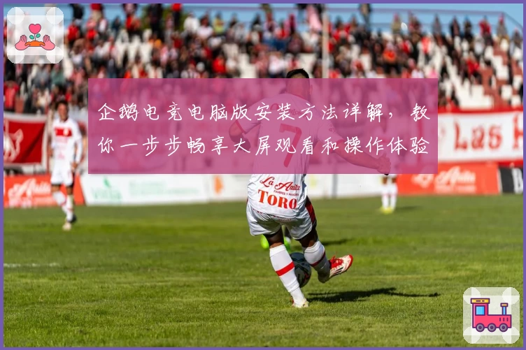 企鹅电竞电脑版安装方法详解,教你一步步畅享大屏观看和操作体验