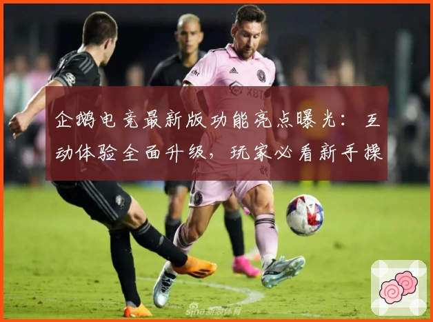 企鹅电竞最新版功能亮点曝光：互动体验全面升级，玩家必看新手操作指南