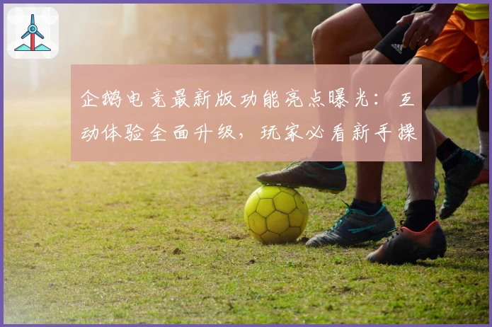 企鹅电竞最新版功能亮点曝光：互动体验全面升级，玩家必看新手操作指南