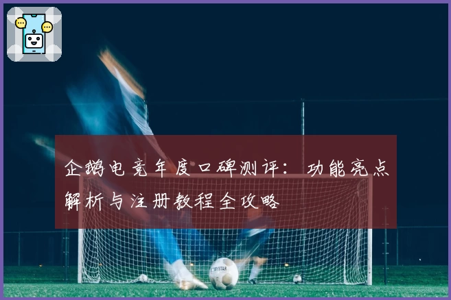 企鹅电竞年度口碑测评：功能亮点解析与注册教程全攻略
