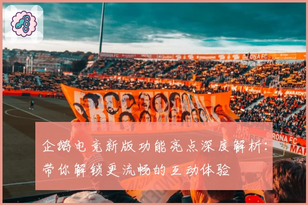 企鹅电竞新版功能亮点深度解析：带你解锁更流畅的互动体验