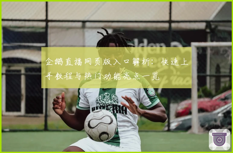 企鹅直播网页版入口解析：快速上手教程与热门功能亮点一览