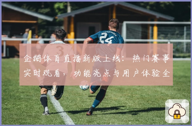 企鹅体育直播新版上线:热门赛事实时观看,功能亮点与用户体验全面解析