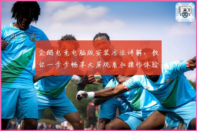 企鹅电竞电脑版安装方法详解,教你一步步畅享大屏观看和操作体验