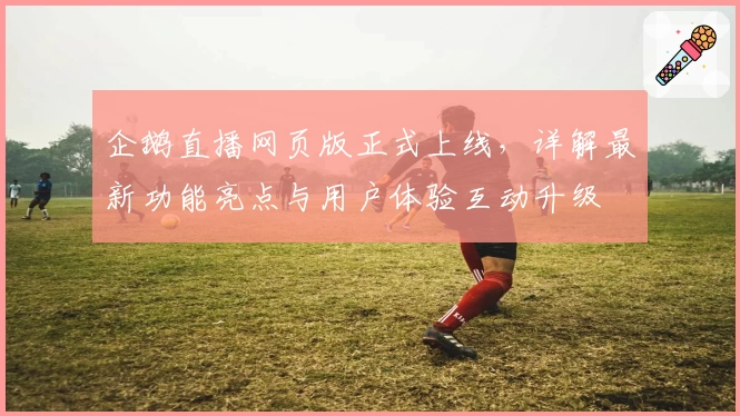 企鹅直播网页版正式上线，详解最新功能亮点与用户体验互动升级